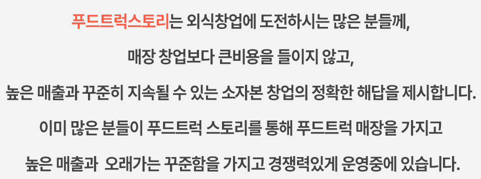 푸드트럭 스토리는 외식창업에 도전하시는 많은 분들께, 매장 창업보다 큰비용을 들이지 않고, 높은 매출과 꾸준히 지속될 수 있는 소자본 창업의 정확한 해답을 제시합니다. 이미 많은 분들이 푸드트럭 스토리를 통해 푸드트럭 매장을 가지고 높은 매출과 오래가는 꾸준함을 가지고 경쟁력있게 운영중에 있습니다.